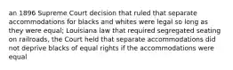 an 1896 Supreme Court decision that ruled that separate accommodations for blacks and whites were legal so long as they were equal; Louisiana law that required segregated seating on railroads, the Court held that separate accommodations did not deprive blacks of equal rights if the accommodations were equal