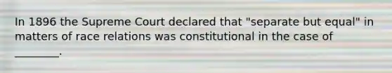 In 1896 the Supreme Court declared that "separate but equal" in matters of race relations was constitutional in the case of ________.