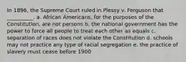 In 1896, the Supreme Court ruled in Plessy v. Ferguson that __________. a. African Americans, for the purposes of the Constitution, are not persons b. the national government has the power to force all people to treat each other as equals c. separation of races does not violate the Constitution d. schools may not practice any type of racial segregation e. the practice of slavery must cease before 1900