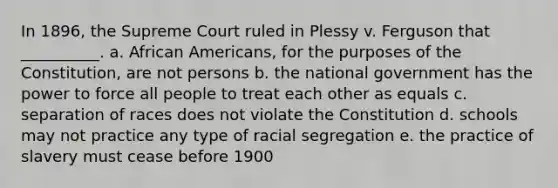 In 1896, the Supreme Court ruled in Plessy v. Ferguson that __________. a. African Americans, for the purposes of the Constitution, are not persons b. the national government has the power to force all people to treat each other as equals c. separation of races does not violate the Constitution d. schools may not practice any type of racial segregation e. the practice of slavery must cease before 1900