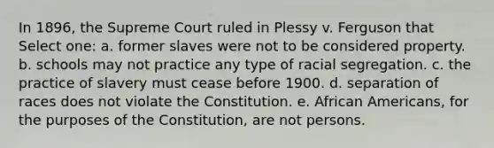 In 1896, the Supreme Court ruled in Plessy v. Ferguson that Select one: a. former slaves were not to be considered property. b. schools may not practice any type of racial segregation. c. the practice of slavery must cease before 1900. d. separation of races does not violate the Constitution. e. African Americans, for the purposes of the Constitution, are not persons.