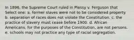 In 1896, the Supreme Court ruled in Plessy v. Ferguson that Select one: a. former slaves were not to be considered property. b. separation of races does not violate the Constitution. c. the practice of slavery must cease before 1900. d. African Americans, for the purposes of the Constitution, are not persons. e. schools may not practice any type of racial segregation.