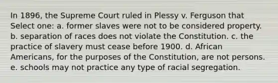 In 1896, the Supreme Court ruled in Plessy v. Ferguson that Select one: a. former slaves were not to be considered property. b. separation of races does not violate the Constitution. c. the practice of slavery must cease before 1900. d. African Americans, for the purposes of the Constitution, are not persons. e. schools may not practice any type of racial segregation.