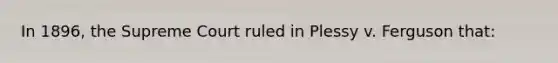 In 1896, the Supreme Court ruled in Plessy v. Ferguson that: