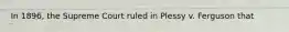 In 1896, the Supreme Court ruled in Plessy v. Ferguson that