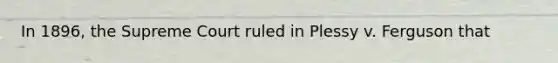 In 1896, the Supreme Court ruled in Plessy v. Ferguson that