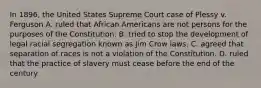 In 1896, the United States Supreme Court case of Plessy v. Ferguson A. ruled that African Americans are not persons for the purposes of the Constitution. B. tried to stop the development of legal racial segregation known as Jim Crow laws. C. agreed that separation of races is not a violation of the Constitution. D. ruled that the practice of slavery must cease before the end of the century