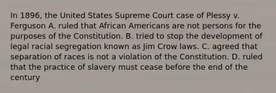 In 1896, the United States Supreme Court case of Plessy v. Ferguson A. ruled that African Americans are not persons for the purposes of the Constitution. B. tried to stop the development of legal racial segregation known as Jim Crow laws. C. agreed that separation of races is not a violation of the Constitution. D. ruled that the practice of slavery must cease before the end of the century