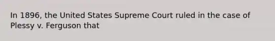 In 1896, the United States Supreme Court ruled in the case of Plessy v. Ferguson that