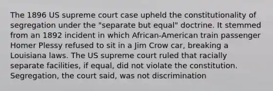 The 1896 US supreme court case upheld the constitutionality of segregation under the "separate but equal" doctrine. It stemmed from an 1892 incident in which African-American train passenger Homer Plessy refused to sit in a Jim Crow car, breaking a Louisiana laws. The US supreme court ruled that racially separate facilities, if equal, did not violate the constitution. Segregation, the court said, was not discrimination