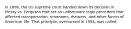 In 1896, the US supreme court handed down its decision in Plessy vs. Ferguson that set an unfortunate legal precedent that affected transportation, restrooms, theaters, and other facets of American life. That principle, overturned in 1954, was called: