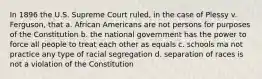 In 1896 the U.S. Supreme Court ruled, in the case of Plessy v. Ferguson, that a. African Americans are not persons for purposes of the Constitution b. the national government has the power to force all people to treat each other as equals c. schools ma not practice any type of racial segregation d. separation of races is not a violation of the Constitution