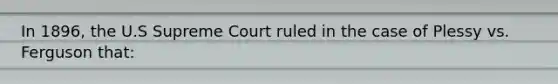 In 1896, the U.S Supreme Court ruled in the case of Plessy vs. Ferguson that: