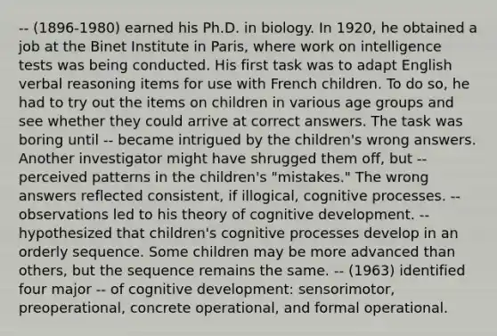 -- (1896-1980) earned his Ph.D. in biology. In 1920, he obtained a job at the Binet Institute in Paris, where work on intelligence tests was being conducted. His first task was to adapt English verbal reasoning items for use with French children. To do so, he had to try out the items on children in various age groups and see whether they could arrive at correct answers. The task was boring until -- became intrigued by the children's wrong answers. Another investigator might have shrugged them off, but -- perceived patterns in the children's "mistakes." The wrong answers reflected consistent, if illogical, cognitive processes. -- observations led to his theory of cognitive development. -- hypothesized that children's cognitive processes develop in an orderly sequence. Some children may be more advanced than others, but the sequence remains the same. -- (1963) identified four major -- of cognitive development: sensorimotor, preoperational, concrete operational, and formal operational.