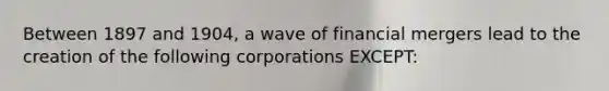 Between 1897 and 1904, a wave of financial mergers lead to the creation of the following corporations EXCEPT: