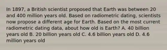 In 1897, a British scientist proposed that Earth was between 20 and 400 million years old. Based on radiometric dating, scientists now propose a different age for Earth. Based on the most current radiometric dating data, about how old is Earth? A. 40 billion years old B. 20 billion years old C. 4.6 billion years old D. 4.6 million years old