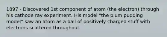 1897 - Discovered 1st component of atom (the electron) through his cathode ray experiment. His model "the plum pudding model" saw an atom as a ball of positively charged stuff with electrons scattered throughout.