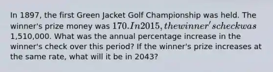 In 1897, the first Green Jacket Golf Championship was held. The winner's prize money was 170. In 2015, the winner's check was1,510,000. What was the annual percentage increase in the winner's check over this period? If the winner's prize increases at the same rate, what will it be in 2043?