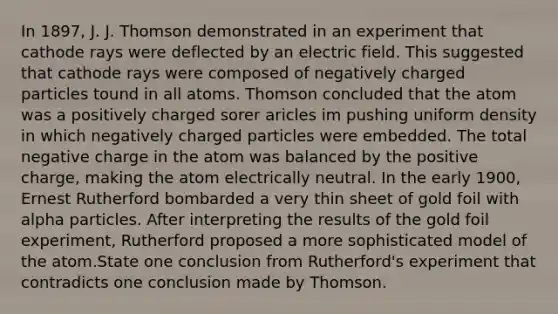 In 1897, J. J. Thomson demonstrated in an experiment that cathode rays were deflected by an electric field. This suggested that cathode rays were composed of negatively charged particles tound in all atoms. Thomson concluded that the atom was a positively charged sorer aricles im pushing uniform density in which negatively charged particles were embedded. The total negative charge in the atom was balanced by the positive charge, making the atom electrically neutral. In the early 1900, Ernest Rutherford bombarded a very thin sheet of gold foil with alpha particles. After interpreting the results of the gold foil experiment, Rutherford proposed a more sophisticated model of the atom.State one conclusion from Rutherford's experiment that contradicts one conclusion made by Thomson.