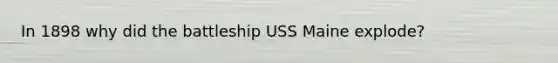 In 1898 why did the battleship USS Maine explode?