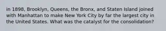 in 1898, Brooklyn, Queens, the Bronx, and Staten Island joined with Manhattan to make New York City by far the largest city in the United States. What was the catalyst for the consolidation?