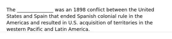 The _______________ was an 1898 conflict between the United States and Spain that ended Spanish colonial rule in the Americas and resulted in U.S. acquisition of territories in the western Pacific and Latin America.