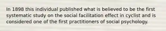 In 1898 this individual published what is believed to be the first systematic study on the social facilitation effect in cyclist and is considered one of the first practitioners of social psychology.