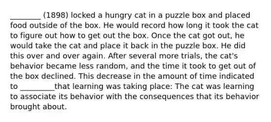 ________ (1898) locked a hungry cat in a puzzle box and placed food outside of the box. He would record how long it took the cat to figure out how to get out the box. Once the cat got out, he would take the cat and place it back in the puzzle box. He did this over and over again. After several more trials, the cat's behavior became less random, and the time it took to get out of the box declined. This decrease in the amount of time indicated to _________that learning was taking place: The cat was learning to associate its behavior with the consequences that its behavior brought about.