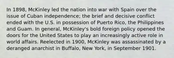 In 1898, McKinley led the nation into war with Spain over the issue of Cuban independence; the brief and decisive conflict ended with the U.S. in possession of Puerto Rico, the Philippines and Guam. In general, McKinley's bold foreign policy opened the doors for the United States to play an increasingly active role in world affairs. Reelected in 1900, McKinley was assassinated by a deranged anarchist in Buffalo, New York, in September 1901.