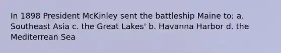 In 1898 President McKinley sent the battleship Maine to: a. Southeast Asia c. the Great Lakes' b. Havanna Harbor d. the Mediterrean Sea