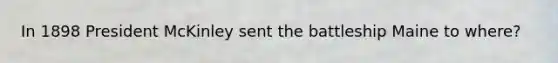In 1898 President McKinley sent the battleship Maine to where?