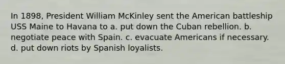 In 1898, President William McKinley sent the American battleship USS Maine to Havana to a. put down the Cuban rebellion. b. negotiate peace with Spain. c. evacuate Americans if necessary. d. put down riots by Spanish loyalists.