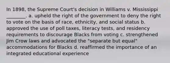 In 1898, the Supreme Court's decision in Williams v. Mississippi ________. a. upheld the right of the government to deny the right to vote on the basis of race, ethnicity, and social status b. approved the use of poll taxes, literacy tests, and residency requirements to discourage Blacks from voting c. strengthened Jim Crow laws and advocated the "separate but equal" accommodations for Blacks d. reaffirmed the importance of an integrated educational experience