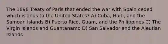 The 1898 Treaty of Paris that ended the war with Spain ceded which islands to the United States? A) Cuba, Haiti, and the Samoan Islands B) Puerto Rico, Guam, and the Philippines C) The Virgin Islands and Guantanamo D) San Salvador and the Aleutian Islands