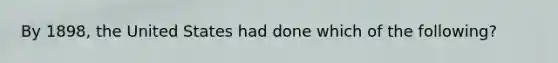 By 1898, the United States had done which of the following?