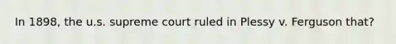 In 1898, the u.s. supreme court ruled in Plessy v. Ferguson that?