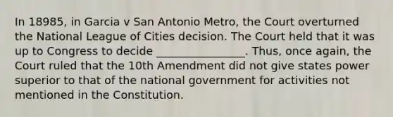 In 18985, in Garcia v San Antonio Metro, the Court overturned the National League of Cities decision. The Court held that it was up to Congress to decide ________________. Thus, once again, the Court ruled that the 10th Amendment did not give states power superior to that of the national government for activities not mentioned in the Constitution.