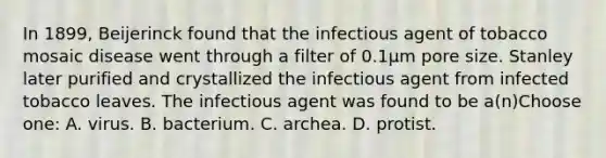 In 1899, Beijerinck found that the infectious agent of tobacco mosaic disease went through a filter of 0.1μm pore size. Stanley later purified and crystallized the infectious agent from infected tobacco leaves. The infectious agent was found to be a(n)Choose one: A. virus. B. bacterium. C. archea. D. protist.