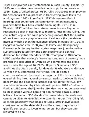 1899: First juvenile court established in Cook County, Illinois. By 1925, most states have juvenile courts or probation services. 1966 - Kent v. United States: USSC rules that courts must provide the "essentials of due process" in transferring juveniles to the adult system. 1967 - In re Gault: USSC determines that, in hearings that could result in commitment to an institution, juveniles have four basic constitutional rights. 1970: In re Winship: USSC requires the state to prove its case beyond a reasonable doubt in delinquency matters. Prior to this ruling, the civil nature of juvenile court proceedings meant that the burden of proof was only a preponderance of evidence (i.e., evidence more convincing than the evidence offered in opposition). 1974: Congress amends the 1968 Juvenile Crime and Delinquency Prevention Act to require that states keep their juvenile justice systems segregated from the adult systems and banned detention for status offenders. 1988 - Thompson v. Oklahoma: USSC decides that society's "evolving standards of decency" now prohibit the execution of juveniles who committed the crime when under the age of 16. 2005 - Roper v. Simmons: USSC abolishes the death penalty for defendants who were under age 18 when they committed their crime. The decision is controversial in part because the majority of the Justices citied overwhelming international consensus against the juvenile death penalty and the dissenting Justices did not agree that U.S. law should be influenced by international opinion. 2010 - Graham v. Florida: USSC ruled that juvenile offenders may not be sentenced to life in prison without parole for non-homicide cases. 2012 - Miller v. Alabama: USSC decides that mandatory life sentences cannot be given to juveniles who commit murder. The ruling left open the possibility that judges or juries, after individualized consideration of the defendant and the crime, may choose to give life sentences to juvenile murderers, but they can't be required to do so.