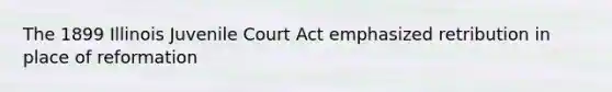 The 1899 Illinois Juvenile Court Act emphasized retribution in place of reformation