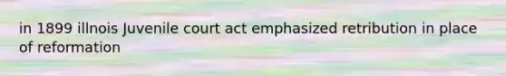 in 1899 illnois Juvenile court act emphasized retribution in place of reformation