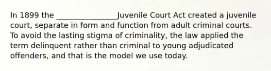 In 1899 the ________________Juvenile Court Act created a juvenile court, separate in form and function from adult criminal courts. To avoid the lasting stigma of criminality, the law applied the term delinquent rather than criminal to young adjudicated offenders, and that is the model we use today.