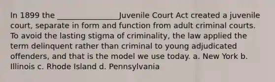 In 1899 the ________________Juvenile Court Act created a juvenile court, separate in form and function from adult criminal courts. To avoid the lasting stigma of criminality, the law applied the term delinquent rather than criminal to young adjudicated offenders, and that is the model we use today. a. New York b. Illinois c. Rhode Island d. Pennsylvania