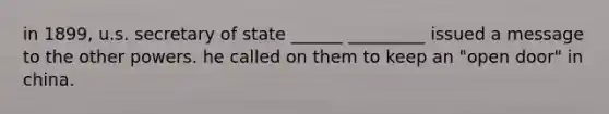 in 1899, u.s. secretary of state ______ _________ issued a message to the other powers. he called on them to keep an "open door" in china.