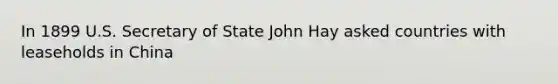 In 1899 U.S. Secretary of State John Hay asked countries with leaseholds in China