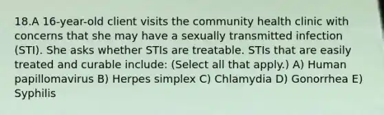 18.A 16-year-old client visits the community health clinic with concerns that she may have a sexually transmitted infection (STI). She asks whether STIs are treatable. STIs that are easily treated and curable include: (Select all that apply.) A) Human papillomavirus B) Herpes simplex C) Chlamydia D) Gonorrhea E) Syphilis