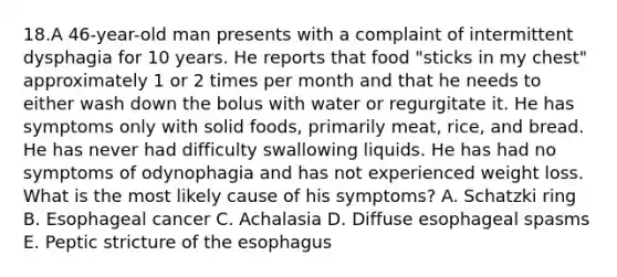 18.A 46-year-old man presents with a complaint of intermittent dysphagia for 10 years. He reports that food "sticks in my chest" approximately 1 or 2 times per month and that he needs to either wash down the bolus with water or regurgitate it. He has symptoms only with solid foods, primarily meat, rice, and bread. He has never had difficulty swallowing liquids. He has had no symptoms of odynophagia and has not experienced weight loss. What is the most likely cause of his symptoms? A. Schatzki ring B. Esophageal cancer C. Achalasia D. Diffuse esophageal spasms E. Peptic stricture of the esophagus