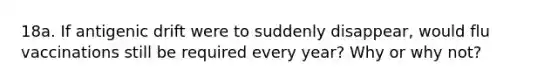 18a. If antigenic drift were to suddenly disappear, would flu vaccinations still be required every year? Why or why not?