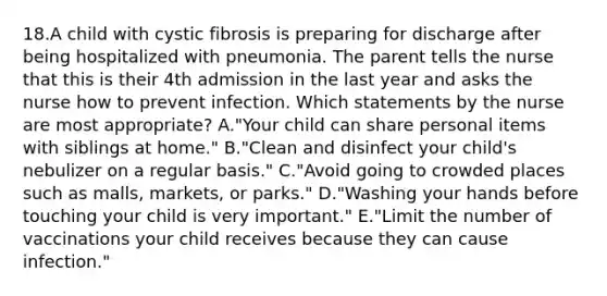 18.A child with cystic fibrosis is preparing for discharge after being hospitalized with pneumonia. The parent tells the nurse that this is their 4th admission in the last year and asks the nurse how to prevent infection. Which statements by the nurse are most appropriate? A."Your child can share personal items with siblings at home." B."Clean and disinfect your child's nebulizer on a regular basis." C."Avoid going to crowded places such as malls, markets, or parks." D."Washing your hands before touching your child is very important." E."Limit the number of vaccinations your child receives because they can cause infection."