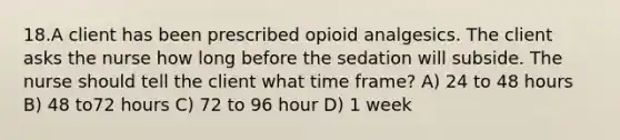 18.A client has been prescribed opioid analgesics. The client asks the nurse how long before the sedation will subside. The nurse should tell the client what time frame? A) 24 to 48 hours B) 48 to72 hours C) 72 to 96 hour D) 1 week